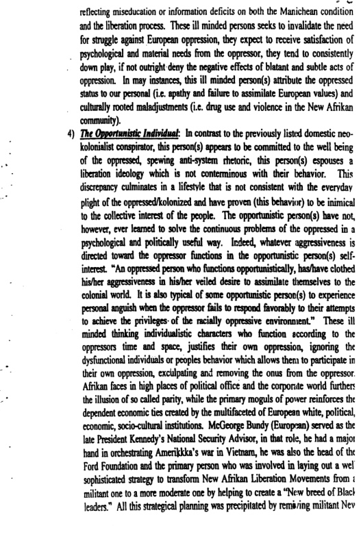 4 eflecting miseducation ot information deficis on both the Manichean condition and the [iberation process. These ill minded persons seeks o invalidate the need for struggle against European oppression, they expect 1o receive satisfaction of pychological and matrial needs from the oppressr, they tend o consistetly down play, if not outright deny the negative effcts of blatant and sublle scts of oppression. In may instances, tis il minded person() atibute the oppressed status 10 our personal (i apathy and failure o assimilate European values) and caltually ooted maladjustments (i.. drug use and violence in the New Afrikan ‘community). The Opportunistic Individuat: In contrast o the previously listed domestic neo- holonalis conspiretor, thi person(s) appears o be commitied to the well being of the oppressed, spewing anti-system thetoric, this person(s) espouses a liberation ideology which is not conterminous with their behavior, This discrepancy culminates in a lifestyle that is not consistent with the everyday plightofthe oppressed/holonized and have proven (this behavior) o be inimical 1o the collctive intret of the people. The opportunistc person(s) bave not, bowever, ever leamed o solve the continuous problems of the oppressed in a psychological and politcally useful way. Indeed, whatever aggressiveness is diected toward the oppressor functions in the opportunitic. personfs) self- nterest. “An oppressed person who functions opportunistically, hasrhave clothed his/her aggressiveness in hisher veiled desire to assimilate themselves 1o the colonial world. It i also typcal of some opportuistic person(s) o experence personal anguish when the oppressor fails to respond favorably to their attempts 1o achieve the privileges-of the rcially oppressive environment” These ill minded thinking individualistic characters who function sccording to the oppresas time and space, justfes their own oppression, ignoring the dysfuncional ndividuals o peoples behavior which alows ther o paricipte in their own oppression, cxcllpating and removing the onus from the oppressor Afrkan fces in bigh placs of poliical office and th corporite word furthers the llusion ofso called pariy, while the primary moguls of power reinforces the dependent economic tes created by the multifaceted of European whie, poliical, cconomie, socio-cultura instituions. McGeorge Bundy (European) served as the Jae Prsident Kemedy’s National Security Advisor, i tha rol, b had a major hand in orchestrating Amerikkka’s war in Vietnar, he was also the bead of the Ford Foundation and the primary person who was involved in laying out a wel sophisticated strategy o transform New Afrikan Liberation Movements from ¢ militant one to 2 more moderate one by helping to create a “New breed of Blact leaders.™ All this strategical planning was precipitated by rem/ing militant Nev